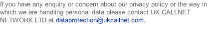 If you have any enquiry or concern about our privacy policy or the way in which we are handling personal data please contact UK CALLNET NETWORK LTD at dataprotection@ukcallnet.com.